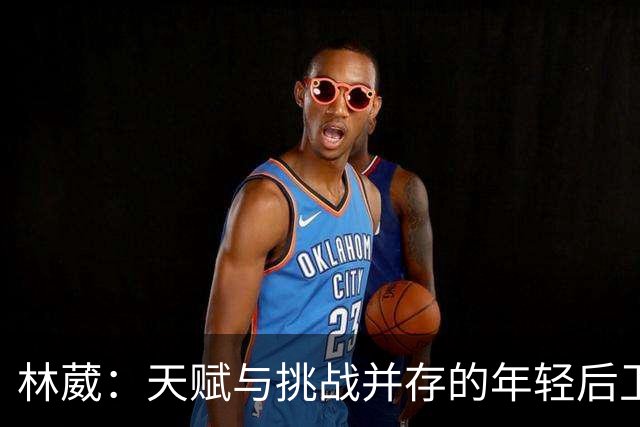 林葳：天赋与挑战并存的年轻后卫，何以错失国家队机会？